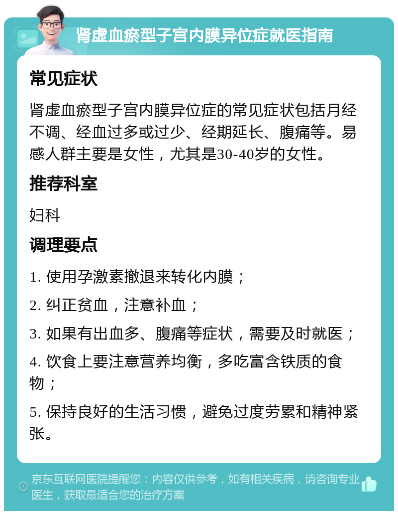 肾虚血瘀型子宫内膜异位症就医指南 常见症状 肾虚血瘀型子宫内膜异位症的常见症状包括月经不调、经血过多或过少、经期延长、腹痛等。易感人群主要是女性，尤其是30-40岁的女性。 推荐科室 妇科 调理要点 1. 使用孕激素撤退来转化内膜； 2. 纠正贫血，注意补血； 3. 如果有出血多、腹痛等症状，需要及时就医； 4. 饮食上要注意营养均衡，多吃富含铁质的食物； 5. 保持良好的生活习惯，避免过度劳累和精神紧张。