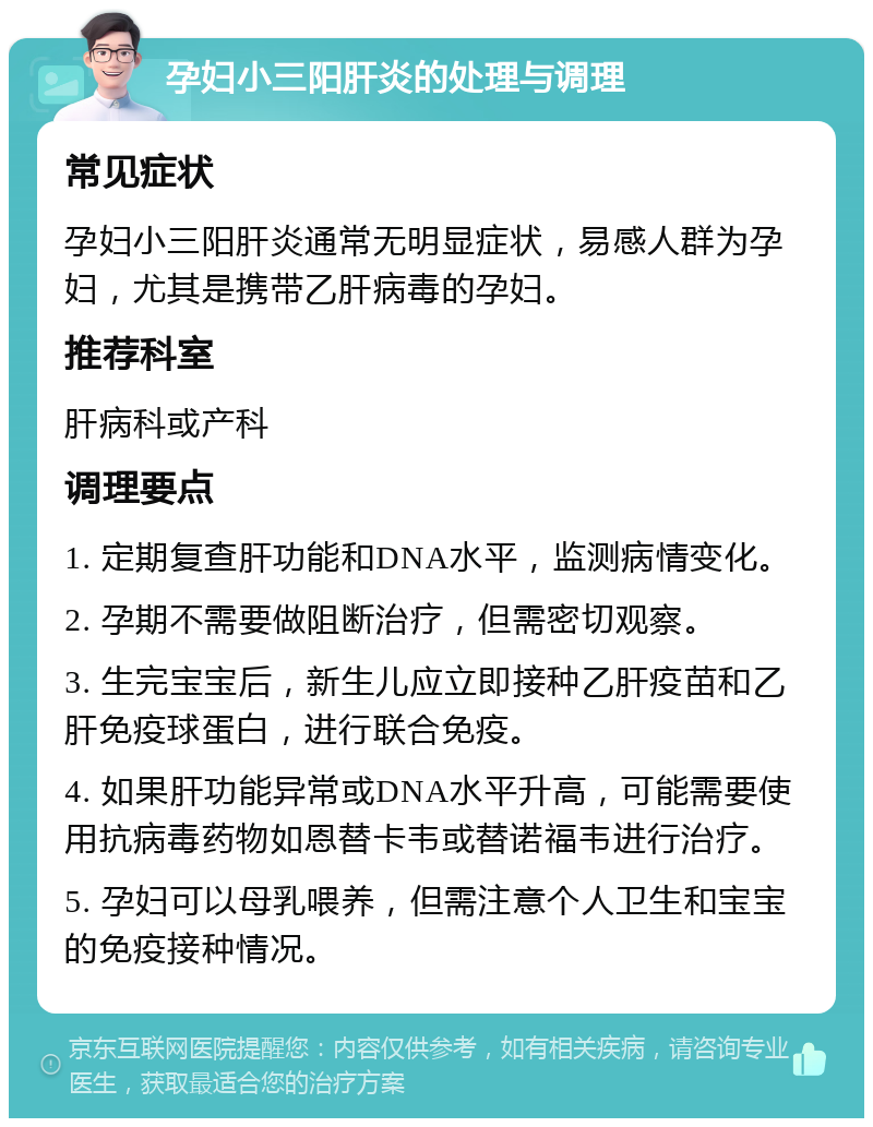 孕妇小三阳肝炎的处理与调理 常见症状 孕妇小三阳肝炎通常无明显症状，易感人群为孕妇，尤其是携带乙肝病毒的孕妇。 推荐科室 肝病科或产科 调理要点 1. 定期复查肝功能和DNA水平，监测病情变化。 2. 孕期不需要做阻断治疗，但需密切观察。 3. 生完宝宝后，新生儿应立即接种乙肝疫苗和乙肝免疫球蛋白，进行联合免疫。 4. 如果肝功能异常或DNA水平升高，可能需要使用抗病毒药物如恩替卡韦或替诺福韦进行治疗。 5. 孕妇可以母乳喂养，但需注意个人卫生和宝宝的免疫接种情况。