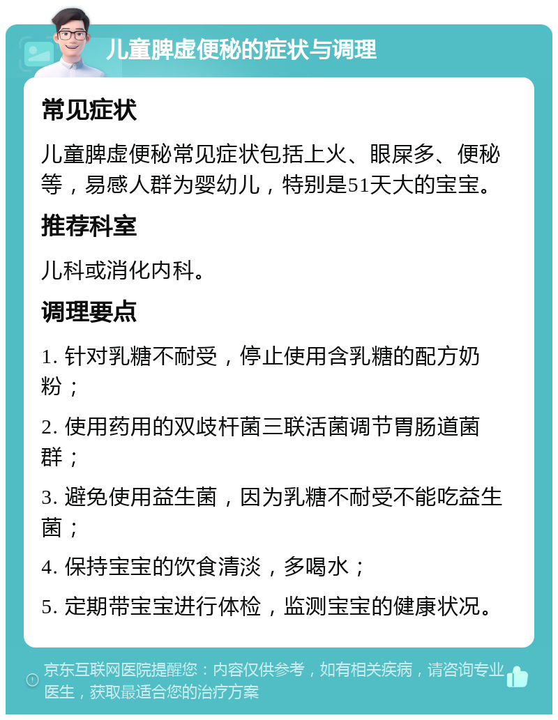 儿童脾虚便秘的症状与调理 常见症状 儿童脾虚便秘常见症状包括上火、眼屎多、便秘等，易感人群为婴幼儿，特别是51天大的宝宝。 推荐科室 儿科或消化内科。 调理要点 1. 针对乳糖不耐受，停止使用含乳糖的配方奶粉； 2. 使用药用的双歧杆菌三联活菌调节胃肠道菌群； 3. 避免使用益生菌，因为乳糖不耐受不能吃益生菌； 4. 保持宝宝的饮食清淡，多喝水； 5. 定期带宝宝进行体检，监测宝宝的健康状况。