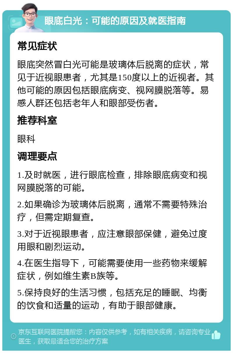 眼底白光：可能的原因及就医指南 常见症状 眼底突然冒白光可能是玻璃体后脱离的症状，常见于近视眼患者，尤其是150度以上的近视者。其他可能的原因包括眼底病变、视网膜脱落等。易感人群还包括老年人和眼部受伤者。 推荐科室 眼科 调理要点 1.及时就医，进行眼底检查，排除眼底病变和视网膜脱落的可能。 2.如果确诊为玻璃体后脱离，通常不需要特殊治疗，但需定期复查。 3.对于近视眼患者，应注意眼部保健，避免过度用眼和剧烈运动。 4.在医生指导下，可能需要使用一些药物来缓解症状，例如维生素B族等。 5.保持良好的生活习惯，包括充足的睡眠、均衡的饮食和适量的运动，有助于眼部健康。