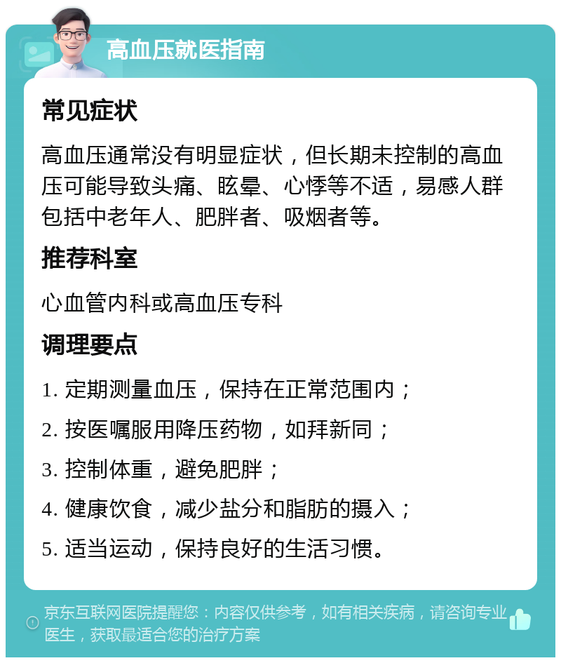 高血压就医指南 常见症状 高血压通常没有明显症状，但长期未控制的高血压可能导致头痛、眩晕、心悸等不适，易感人群包括中老年人、肥胖者、吸烟者等。 推荐科室 心血管内科或高血压专科 调理要点 1. 定期测量血压，保持在正常范围内； 2. 按医嘱服用降压药物，如拜新同； 3. 控制体重，避免肥胖； 4. 健康饮食，减少盐分和脂肪的摄入； 5. 适当运动，保持良好的生活习惯。