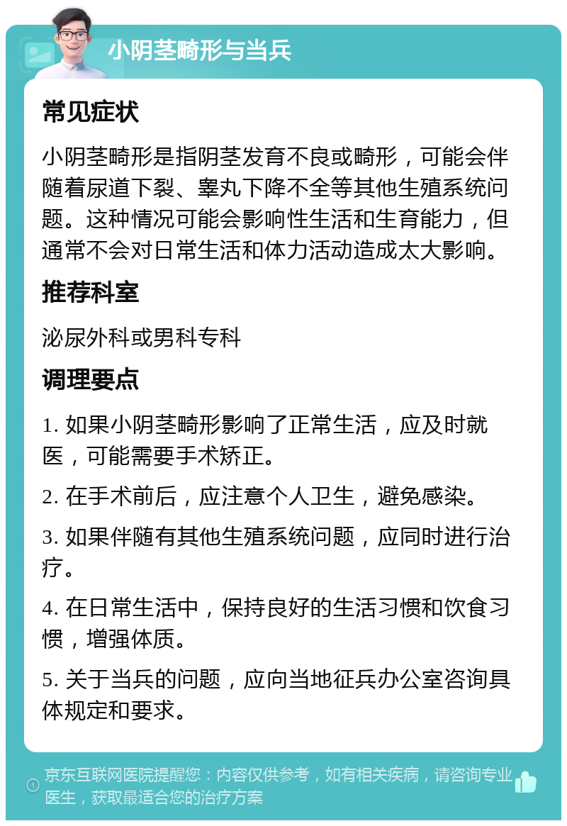 小阴茎畸形与当兵 常见症状 小阴茎畸形是指阴茎发育不良或畸形，可能会伴随着尿道下裂、睾丸下降不全等其他生殖系统问题。这种情况可能会影响性生活和生育能力，但通常不会对日常生活和体力活动造成太大影响。 推荐科室 泌尿外科或男科专科 调理要点 1. 如果小阴茎畸形影响了正常生活，应及时就医，可能需要手术矫正。 2. 在手术前后，应注意个人卫生，避免感染。 3. 如果伴随有其他生殖系统问题，应同时进行治疗。 4. 在日常生活中，保持良好的生活习惯和饮食习惯，增强体质。 5. 关于当兵的问题，应向当地征兵办公室咨询具体规定和要求。