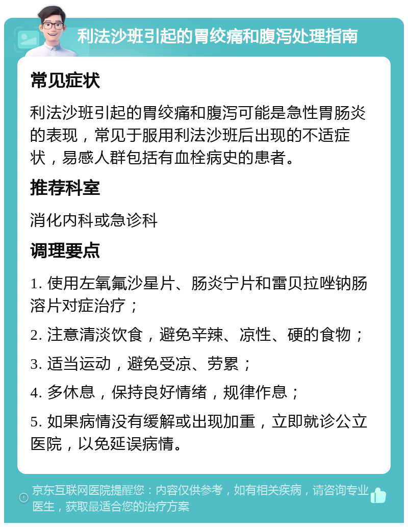 利法沙班引起的胃绞痛和腹泻处理指南 常见症状 利法沙班引起的胃绞痛和腹泻可能是急性胃肠炎的表现，常见于服用利法沙班后出现的不适症状，易感人群包括有血栓病史的患者。 推荐科室 消化内科或急诊科 调理要点 1. 使用左氧氟沙星片、肠炎宁片和雷贝拉唑钠肠溶片对症治疗； 2. 注意清淡饮食，避免辛辣、凉性、硬的食物； 3. 适当运动，避免受凉、劳累； 4. 多休息，保持良好情绪，规律作息； 5. 如果病情没有缓解或出现加重，立即就诊公立医院，以免延误病情。