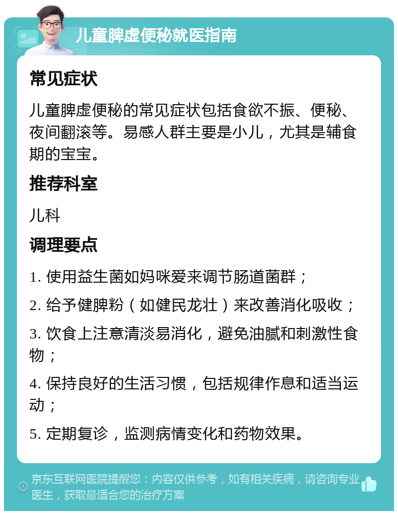 儿童脾虚便秘就医指南 常见症状 儿童脾虚便秘的常见症状包括食欲不振、便秘、夜间翻滚等。易感人群主要是小儿，尤其是辅食期的宝宝。 推荐科室 儿科 调理要点 1. 使用益生菌如妈咪爱来调节肠道菌群； 2. 给予健脾粉（如健民龙壮）来改善消化吸收； 3. 饮食上注意清淡易消化，避免油腻和刺激性食物； 4. 保持良好的生活习惯，包括规律作息和适当运动； 5. 定期复诊，监测病情变化和药物效果。