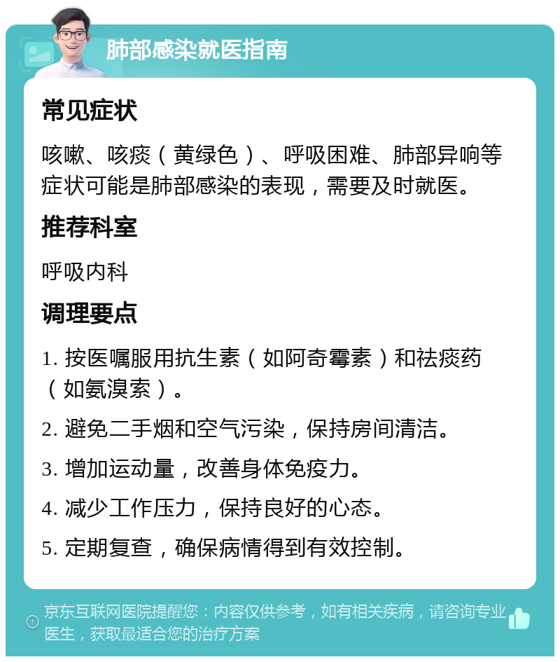 肺部感染就医指南 常见症状 咳嗽、咳痰（黄绿色）、呼吸困难、肺部异响等症状可能是肺部感染的表现，需要及时就医。 推荐科室 呼吸内科 调理要点 1. 按医嘱服用抗生素（如阿奇霉素）和祛痰药（如氨溴索）。 2. 避免二手烟和空气污染，保持房间清洁。 3. 增加运动量，改善身体免疫力。 4. 减少工作压力，保持良好的心态。 5. 定期复查，确保病情得到有效控制。