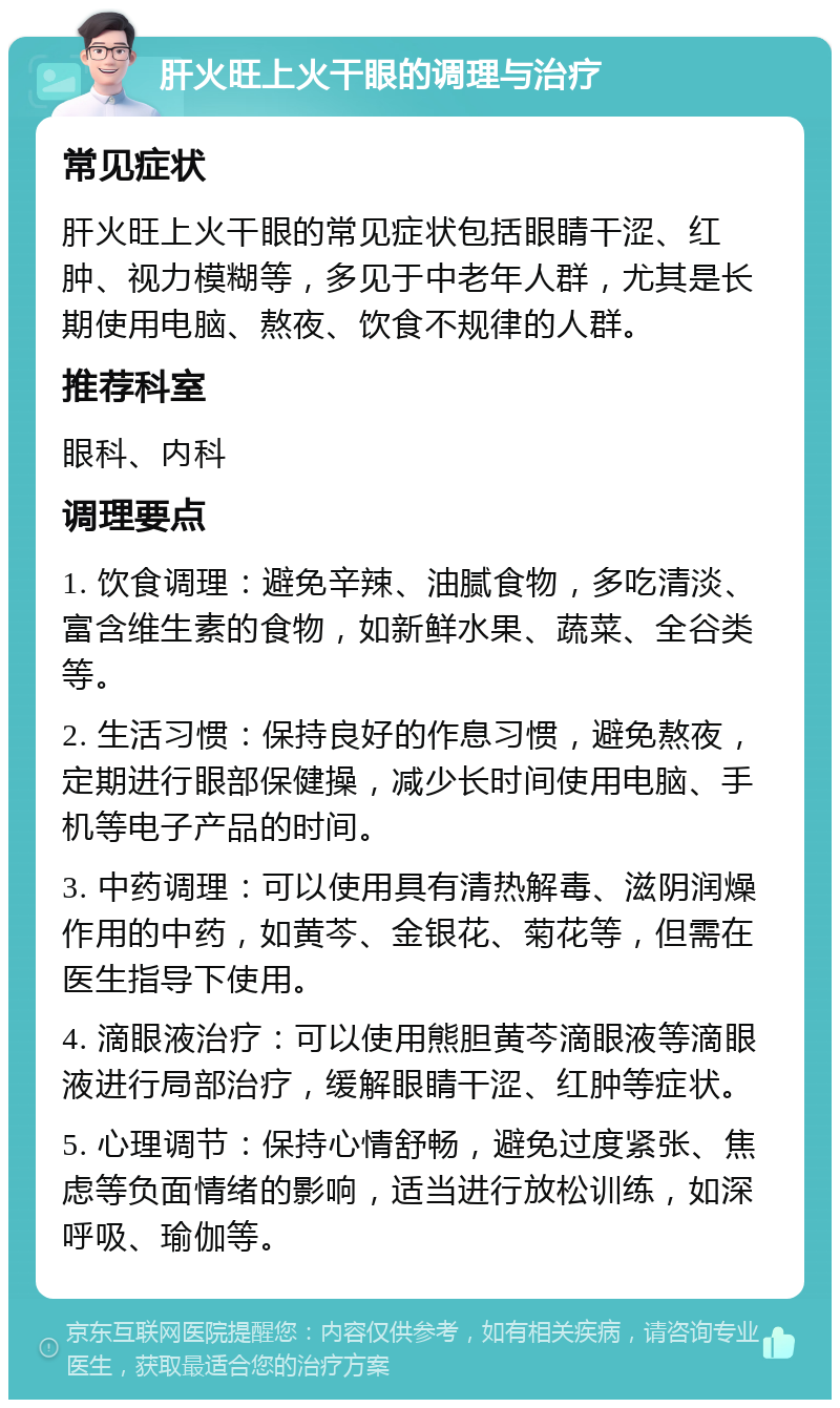 肝火旺上火干眼的调理与治疗 常见症状 肝火旺上火干眼的常见症状包括眼睛干涩、红肿、视力模糊等，多见于中老年人群，尤其是长期使用电脑、熬夜、饮食不规律的人群。 推荐科室 眼科、内科 调理要点 1. 饮食调理：避免辛辣、油腻食物，多吃清淡、富含维生素的食物，如新鲜水果、蔬菜、全谷类等。 2. 生活习惯：保持良好的作息习惯，避免熬夜，定期进行眼部保健操，减少长时间使用电脑、手机等电子产品的时间。 3. 中药调理：可以使用具有清热解毒、滋阴润燥作用的中药，如黄芩、金银花、菊花等，但需在医生指导下使用。 4. 滴眼液治疗：可以使用熊胆黄芩滴眼液等滴眼液进行局部治疗，缓解眼睛干涩、红肿等症状。 5. 心理调节：保持心情舒畅，避免过度紧张、焦虑等负面情绪的影响，适当进行放松训练，如深呼吸、瑜伽等。