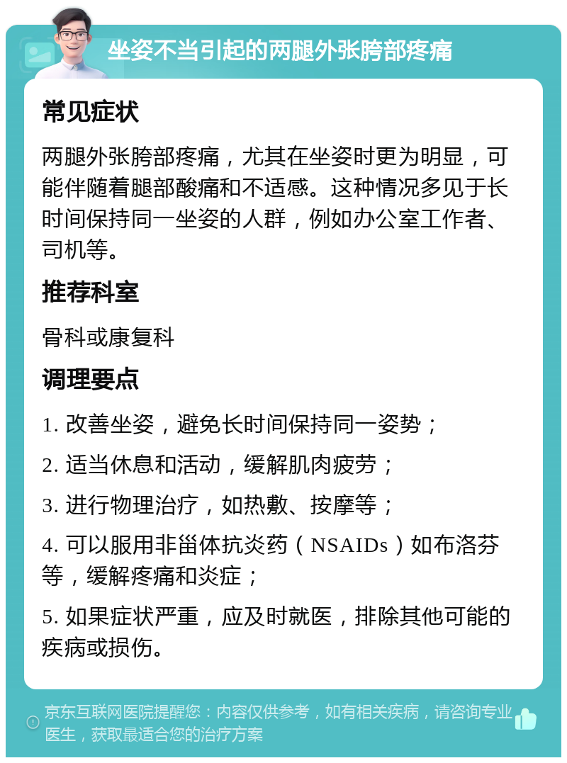 坐姿不当引起的两腿外张胯部疼痛 常见症状 两腿外张胯部疼痛，尤其在坐姿时更为明显，可能伴随着腿部酸痛和不适感。这种情况多见于长时间保持同一坐姿的人群，例如办公室工作者、司机等。 推荐科室 骨科或康复科 调理要点 1. 改善坐姿，避免长时间保持同一姿势； 2. 适当休息和活动，缓解肌肉疲劳； 3. 进行物理治疗，如热敷、按摩等； 4. 可以服用非甾体抗炎药（NSAIDs）如布洛芬等，缓解疼痛和炎症； 5. 如果症状严重，应及时就医，排除其他可能的疾病或损伤。