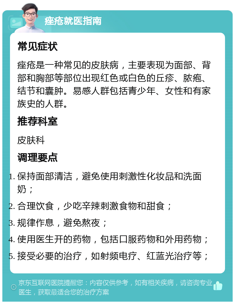 痤疮就医指南 常见症状 痤疮是一种常见的皮肤病，主要表现为面部、背部和胸部等部位出现红色或白色的丘疹、脓疱、结节和囊肿。易感人群包括青少年、女性和有家族史的人群。 推荐科室 皮肤科 调理要点 保持面部清洁，避免使用刺激性化妆品和洗面奶； 合理饮食，少吃辛辣刺激食物和甜食； 规律作息，避免熬夜； 使用医生开的药物，包括口服药物和外用药物； 接受必要的治疗，如射频电疗、红蓝光治疗等；