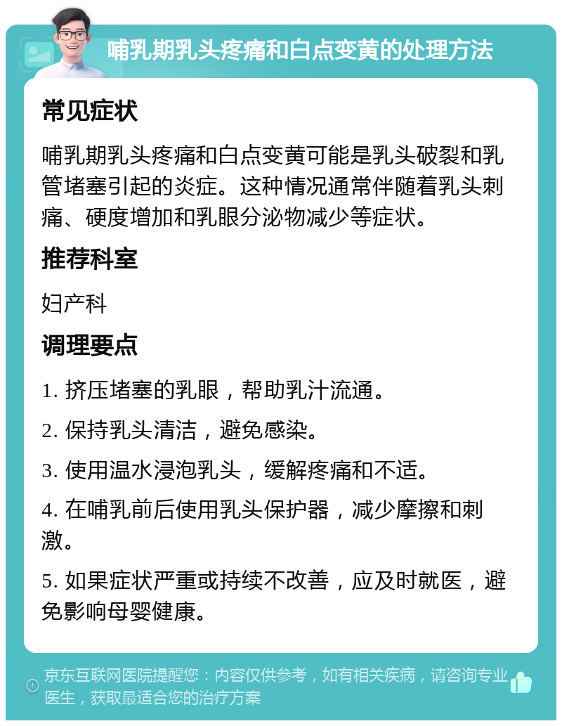 哺乳期乳头疼痛和白点变黄的处理方法 常见症状 哺乳期乳头疼痛和白点变黄可能是乳头破裂和乳管堵塞引起的炎症。这种情况通常伴随着乳头刺痛、硬度增加和乳眼分泌物减少等症状。 推荐科室 妇产科 调理要点 1. 挤压堵塞的乳眼，帮助乳汁流通。 2. 保持乳头清洁，避免感染。 3. 使用温水浸泡乳头，缓解疼痛和不适。 4. 在哺乳前后使用乳头保护器，减少摩擦和刺激。 5. 如果症状严重或持续不改善，应及时就医，避免影响母婴健康。