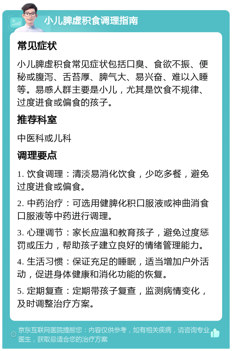 小儿脾虚积食调理指南 常见症状 小儿脾虚积食常见症状包括口臭、食欲不振、便秘或腹泻、舌苔厚、脾气大、易兴奋、难以入睡等。易感人群主要是小儿，尤其是饮食不规律、过度进食或偏食的孩子。 推荐科室 中医科或儿科 调理要点 1. 饮食调理：清淡易消化饮食，少吃多餐，避免过度进食或偏食。 2. 中药治疗：可选用健脾化积口服液或神曲消食口服液等中药进行调理。 3. 心理调节：家长应温和教育孩子，避免过度惩罚或压力，帮助孩子建立良好的情绪管理能力。 4. 生活习惯：保证充足的睡眠，适当增加户外活动，促进身体健康和消化功能的恢复。 5. 定期复查：定期带孩子复查，监测病情变化，及时调整治疗方案。