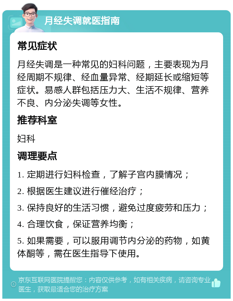 月经失调就医指南 常见症状 月经失调是一种常见的妇科问题，主要表现为月经周期不规律、经血量异常、经期延长或缩短等症状。易感人群包括压力大、生活不规律、营养不良、内分泌失调等女性。 推荐科室 妇科 调理要点 1. 定期进行妇科检查，了解子宫内膜情况； 2. 根据医生建议进行催经治疗； 3. 保持良好的生活习惯，避免过度疲劳和压力； 4. 合理饮食，保证营养均衡； 5. 如果需要，可以服用调节内分泌的药物，如黄体酮等，需在医生指导下使用。