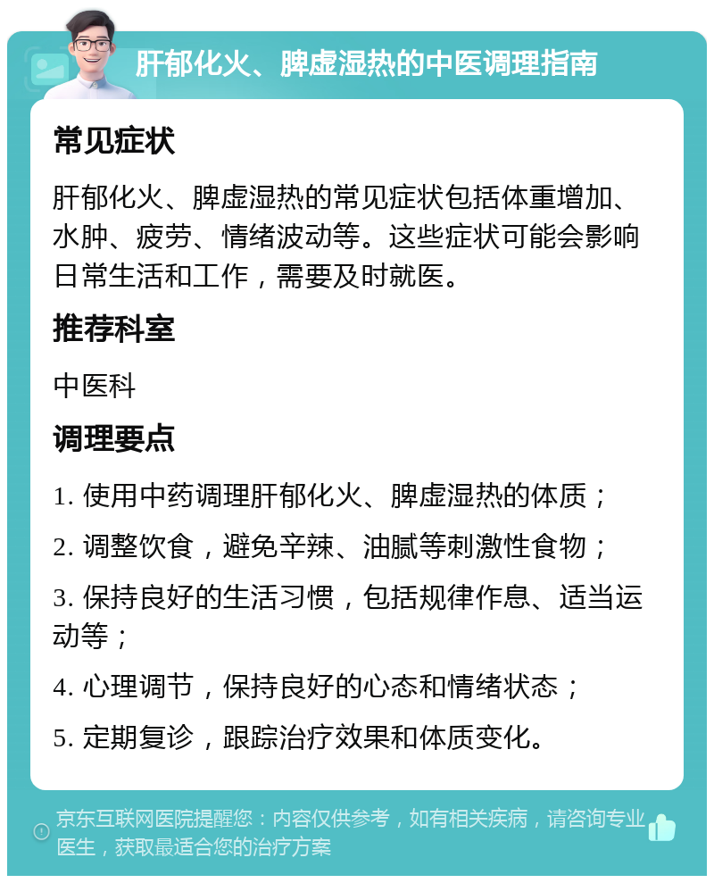 肝郁化火、脾虚湿热的中医调理指南 常见症状 肝郁化火、脾虚湿热的常见症状包括体重增加、水肿、疲劳、情绪波动等。这些症状可能会影响日常生活和工作，需要及时就医。 推荐科室 中医科 调理要点 1. 使用中药调理肝郁化火、脾虚湿热的体质； 2. 调整饮食，避免辛辣、油腻等刺激性食物； 3. 保持良好的生活习惯，包括规律作息、适当运动等； 4. 心理调节，保持良好的心态和情绪状态； 5. 定期复诊，跟踪治疗效果和体质变化。