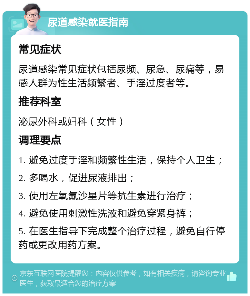 尿道感染就医指南 常见症状 尿道感染常见症状包括尿频、尿急、尿痛等，易感人群为性生活频繁者、手淫过度者等。 推荐科室 泌尿外科或妇科（女性） 调理要点 1. 避免过度手淫和频繁性生活，保持个人卫生； 2. 多喝水，促进尿液排出； 3. 使用左氧氟沙星片等抗生素进行治疗； 4. 避免使用刺激性洗液和避免穿紧身裤； 5. 在医生指导下完成整个治疗过程，避免自行停药或更改用药方案。