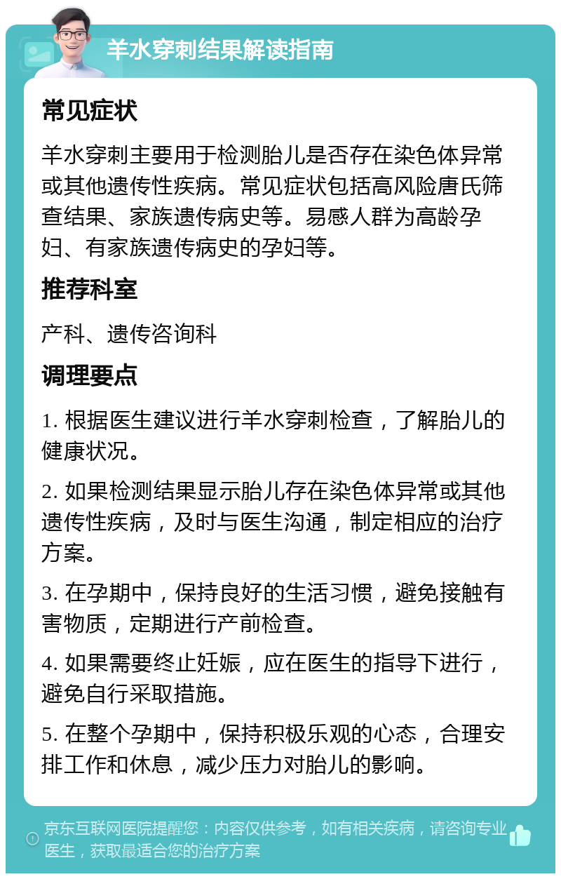 羊水穿刺结果解读指南 常见症状 羊水穿刺主要用于检测胎儿是否存在染色体异常或其他遗传性疾病。常见症状包括高风险唐氏筛查结果、家族遗传病史等。易感人群为高龄孕妇、有家族遗传病史的孕妇等。 推荐科室 产科、遗传咨询科 调理要点 1. 根据医生建议进行羊水穿刺检查，了解胎儿的健康状况。 2. 如果检测结果显示胎儿存在染色体异常或其他遗传性疾病，及时与医生沟通，制定相应的治疗方案。 3. 在孕期中，保持良好的生活习惯，避免接触有害物质，定期进行产前检查。 4. 如果需要终止妊娠，应在医生的指导下进行，避免自行采取措施。 5. 在整个孕期中，保持积极乐观的心态，合理安排工作和休息，减少压力对胎儿的影响。