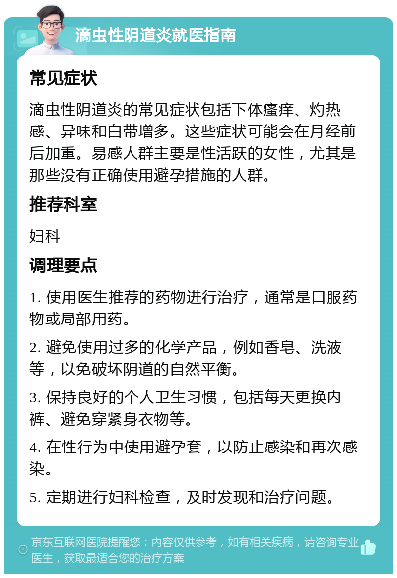 滴虫性阴道炎就医指南 常见症状 滴虫性阴道炎的常见症状包括下体瘙痒、灼热感、异味和白带增多。这些症状可能会在月经前后加重。易感人群主要是性活跃的女性，尤其是那些没有正确使用避孕措施的人群。 推荐科室 妇科 调理要点 1. 使用医生推荐的药物进行治疗，通常是口服药物或局部用药。 2. 避免使用过多的化学产品，例如香皂、洗液等，以免破坏阴道的自然平衡。 3. 保持良好的个人卫生习惯，包括每天更换内裤、避免穿紧身衣物等。 4. 在性行为中使用避孕套，以防止感染和再次感染。 5. 定期进行妇科检查，及时发现和治疗问题。