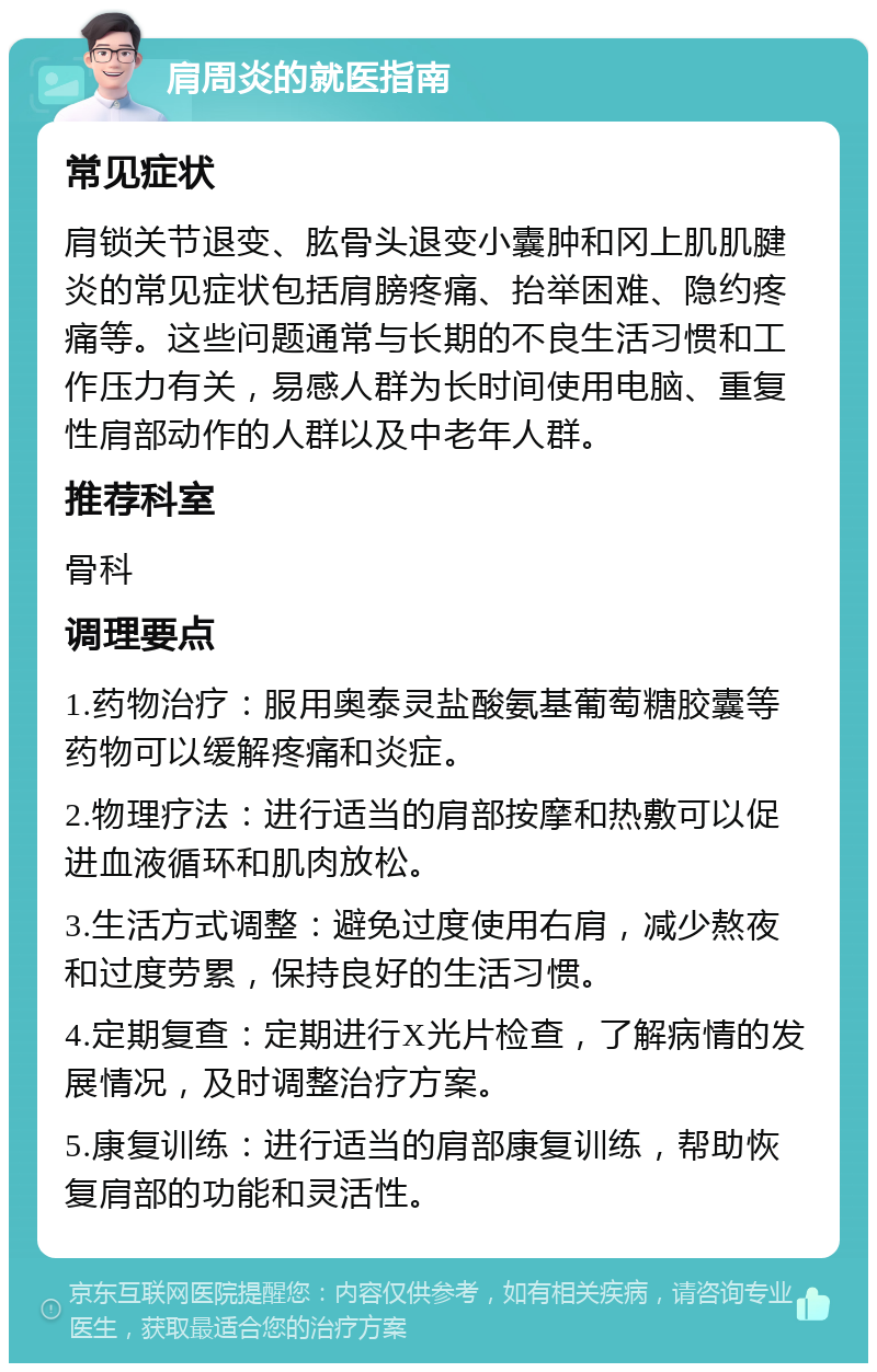 肩周炎的就医指南 常见症状 肩锁关节退变、肱骨头退变小囊肿和冈上肌肌腱炎的常见症状包括肩膀疼痛、抬举困难、隐约疼痛等。这些问题通常与长期的不良生活习惯和工作压力有关，易感人群为长时间使用电脑、重复性肩部动作的人群以及中老年人群。 推荐科室 骨科 调理要点 1.药物治疗：服用奥泰灵盐酸氨基葡萄糖胶囊等药物可以缓解疼痛和炎症。 2.物理疗法：进行适当的肩部按摩和热敷可以促进血液循环和肌肉放松。 3.生活方式调整：避免过度使用右肩，减少熬夜和过度劳累，保持良好的生活习惯。 4.定期复查：定期进行X光片检查，了解病情的发展情况，及时调整治疗方案。 5.康复训练：进行适当的肩部康复训练，帮助恢复肩部的功能和灵活性。