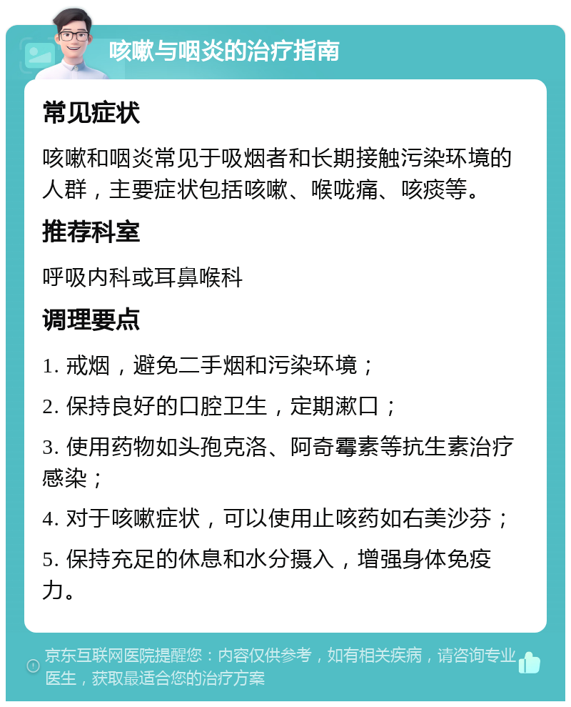 咳嗽与咽炎的治疗指南 常见症状 咳嗽和咽炎常见于吸烟者和长期接触污染环境的人群，主要症状包括咳嗽、喉咙痛、咳痰等。 推荐科室 呼吸内科或耳鼻喉科 调理要点 1. 戒烟，避免二手烟和污染环境； 2. 保持良好的口腔卫生，定期漱口； 3. 使用药物如头孢克洛、阿奇霉素等抗生素治疗感染； 4. 对于咳嗽症状，可以使用止咳药如右美沙芬； 5. 保持充足的休息和水分摄入，增强身体免疫力。