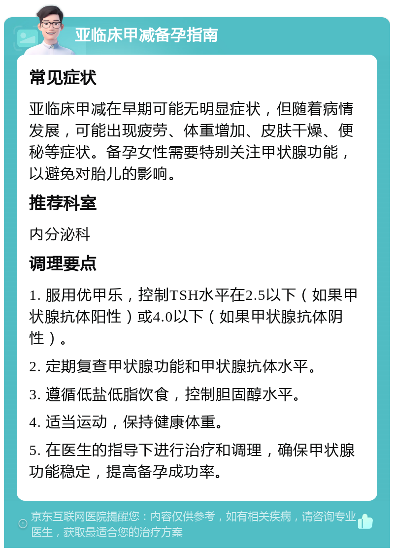 亚临床甲减备孕指南 常见症状 亚临床甲减在早期可能无明显症状，但随着病情发展，可能出现疲劳、体重增加、皮肤干燥、便秘等症状。备孕女性需要特别关注甲状腺功能，以避免对胎儿的影响。 推荐科室 内分泌科 调理要点 1. 服用优甲乐，控制TSH水平在2.5以下（如果甲状腺抗体阳性）或4.0以下（如果甲状腺抗体阴性）。 2. 定期复查甲状腺功能和甲状腺抗体水平。 3. 遵循低盐低脂饮食，控制胆固醇水平。 4. 适当运动，保持健康体重。 5. 在医生的指导下进行治疗和调理，确保甲状腺功能稳定，提高备孕成功率。