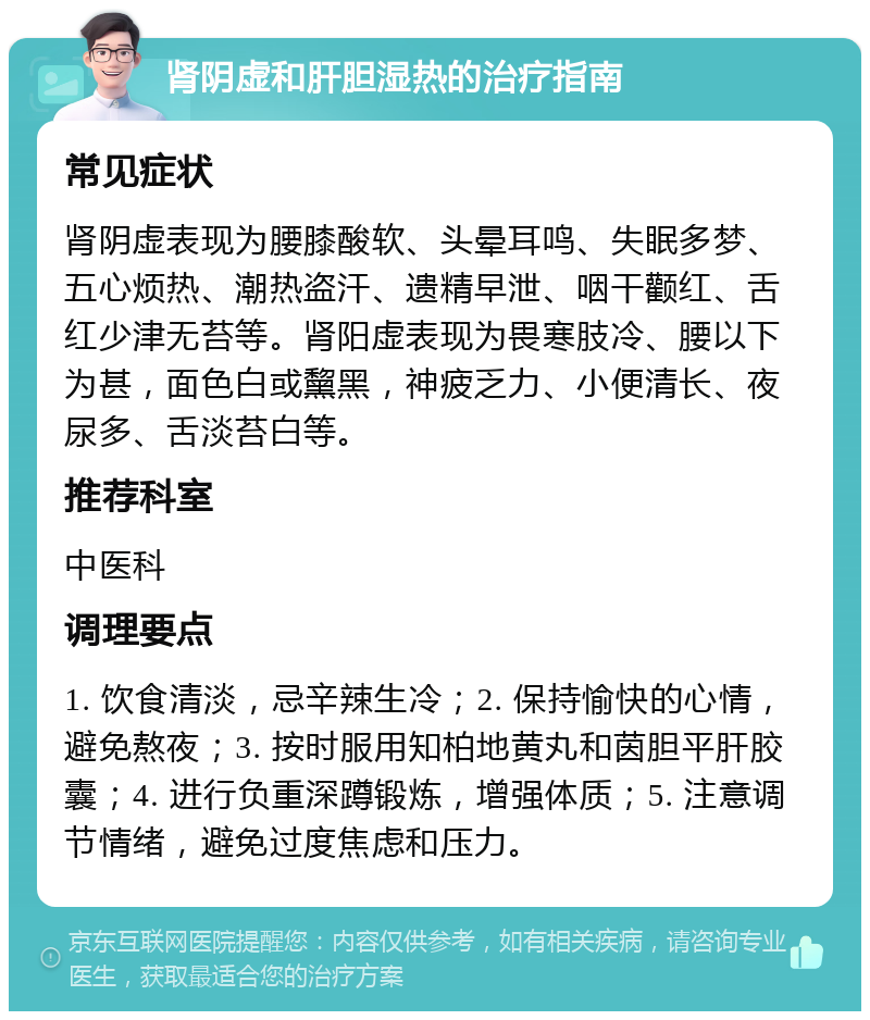 肾阴虚和肝胆湿热的治疗指南 常见症状 肾阴虚表现为腰膝酸软、头晕耳鸣、失眠多梦、五心烦热、潮热盗汗、遗精早泄、咽干颧红、舌红少津无苔等。肾阳虚表现为畏寒肢冷、腰以下为甚，面色白或黧黑，神疲乏力、小便清长、夜尿多、舌淡苔白等。 推荐科室 中医科 调理要点 1. 饮食清淡，忌辛辣生冷；2. 保持愉快的心情，避免熬夜；3. 按时服用知柏地黄丸和茵胆平肝胶囊；4. 进行负重深蹲锻炼，增强体质；5. 注意调节情绪，避免过度焦虑和压力。