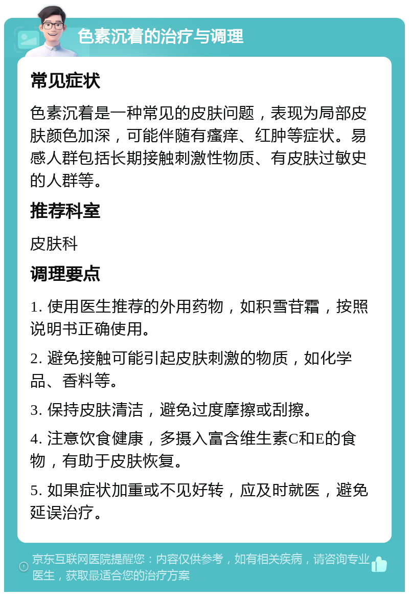 色素沉着的治疗与调理 常见症状 色素沉着是一种常见的皮肤问题，表现为局部皮肤颜色加深，可能伴随有瘙痒、红肿等症状。易感人群包括长期接触刺激性物质、有皮肤过敏史的人群等。 推荐科室 皮肤科 调理要点 1. 使用医生推荐的外用药物，如积雪苷霜，按照说明书正确使用。 2. 避免接触可能引起皮肤刺激的物质，如化学品、香料等。 3. 保持皮肤清洁，避免过度摩擦或刮擦。 4. 注意饮食健康，多摄入富含维生素C和E的食物，有助于皮肤恢复。 5. 如果症状加重或不见好转，应及时就医，避免延误治疗。