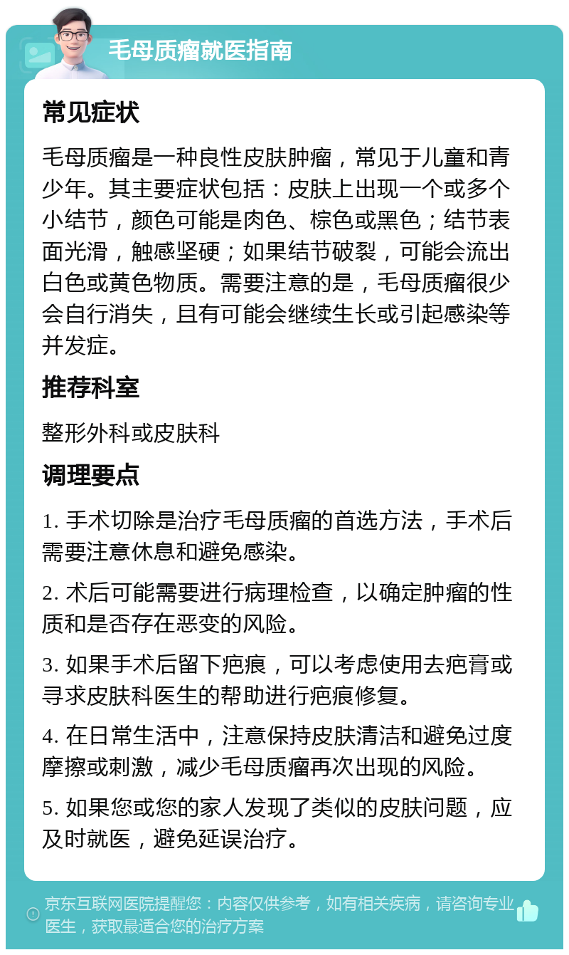 毛母质瘤就医指南 常见症状 毛母质瘤是一种良性皮肤肿瘤，常见于儿童和青少年。其主要症状包括：皮肤上出现一个或多个小结节，颜色可能是肉色、棕色或黑色；结节表面光滑，触感坚硬；如果结节破裂，可能会流出白色或黄色物质。需要注意的是，毛母质瘤很少会自行消失，且有可能会继续生长或引起感染等并发症。 推荐科室 整形外科或皮肤科 调理要点 1. 手术切除是治疗毛母质瘤的首选方法，手术后需要注意休息和避免感染。 2. 术后可能需要进行病理检查，以确定肿瘤的性质和是否存在恶变的风险。 3. 如果手术后留下疤痕，可以考虑使用去疤膏或寻求皮肤科医生的帮助进行疤痕修复。 4. 在日常生活中，注意保持皮肤清洁和避免过度摩擦或刺激，减少毛母质瘤再次出现的风险。 5. 如果您或您的家人发现了类似的皮肤问题，应及时就医，避免延误治疗。