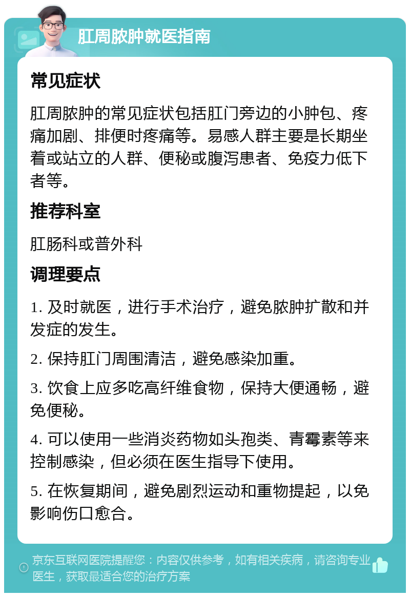 肛周脓肿就医指南 常见症状 肛周脓肿的常见症状包括肛门旁边的小肿包、疼痛加剧、排便时疼痛等。易感人群主要是长期坐着或站立的人群、便秘或腹泻患者、免疫力低下者等。 推荐科室 肛肠科或普外科 调理要点 1. 及时就医，进行手术治疗，避免脓肿扩散和并发症的发生。 2. 保持肛门周围清洁，避免感染加重。 3. 饮食上应多吃高纤维食物，保持大便通畅，避免便秘。 4. 可以使用一些消炎药物如头孢类、青霉素等来控制感染，但必须在医生指导下使用。 5. 在恢复期间，避免剧烈运动和重物提起，以免影响伤口愈合。