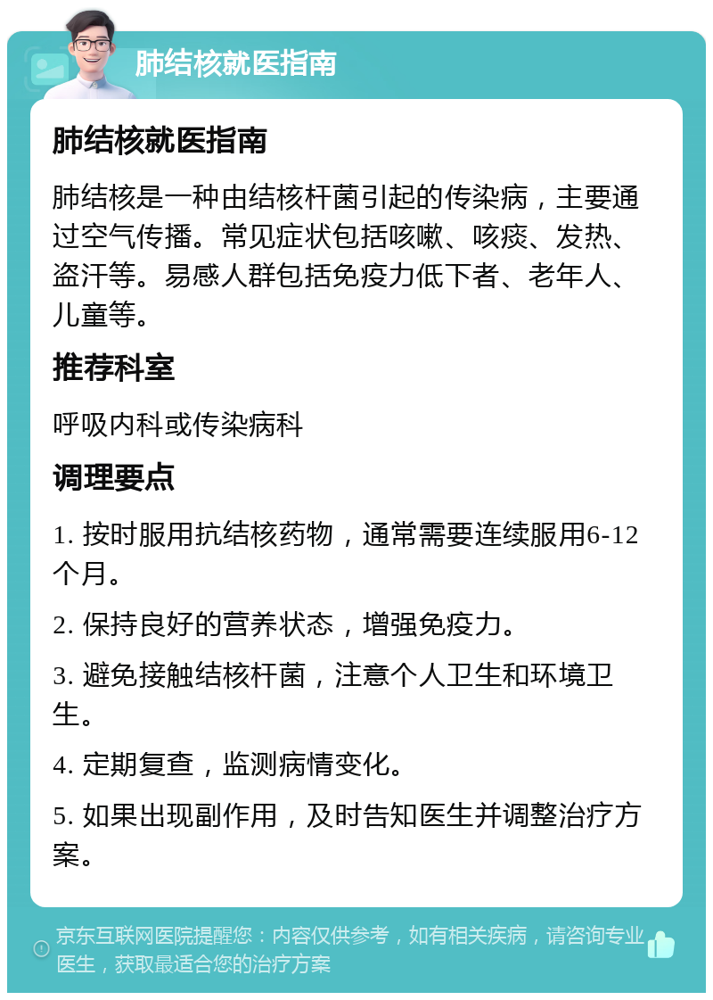 肺结核就医指南 肺结核就医指南 肺结核是一种由结核杆菌引起的传染病，主要通过空气传播。常见症状包括咳嗽、咳痰、发热、盗汗等。易感人群包括免疫力低下者、老年人、儿童等。 推荐科室 呼吸内科或传染病科 调理要点 1. 按时服用抗结核药物，通常需要连续服用6-12个月。 2. 保持良好的营养状态，增强免疫力。 3. 避免接触结核杆菌，注意个人卫生和环境卫生。 4. 定期复查，监测病情变化。 5. 如果出现副作用，及时告知医生并调整治疗方案。