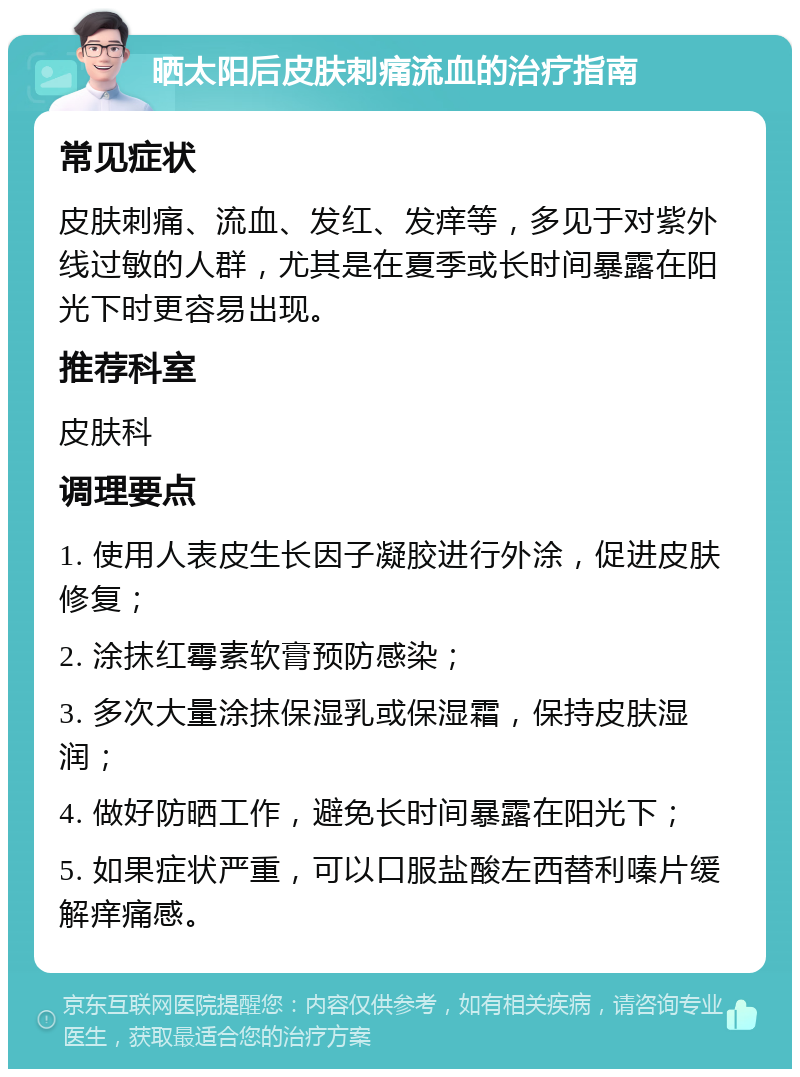 晒太阳后皮肤刺痛流血的治疗指南 常见症状 皮肤刺痛、流血、发红、发痒等，多见于对紫外线过敏的人群，尤其是在夏季或长时间暴露在阳光下时更容易出现。 推荐科室 皮肤科 调理要点 1. 使用人表皮生长因子凝胶进行外涂，促进皮肤修复； 2. 涂抹红霉素软膏预防感染； 3. 多次大量涂抹保湿乳或保湿霜，保持皮肤湿润； 4. 做好防晒工作，避免长时间暴露在阳光下； 5. 如果症状严重，可以口服盐酸左西替利嗪片缓解痒痛感。