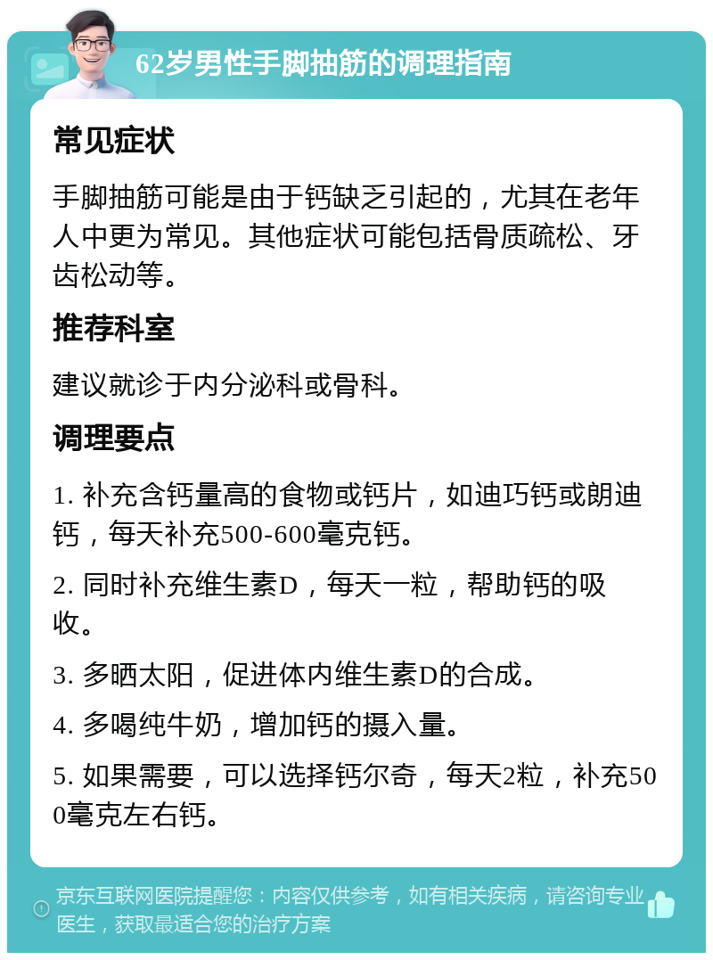 62岁男性手脚抽筋的调理指南 常见症状 手脚抽筋可能是由于钙缺乏引起的，尤其在老年人中更为常见。其他症状可能包括骨质疏松、牙齿松动等。 推荐科室 建议就诊于内分泌科或骨科。 调理要点 1. 补充含钙量高的食物或钙片，如迪巧钙或朗迪钙，每天补充500-600毫克钙。 2. 同时补充维生素D，每天一粒，帮助钙的吸收。 3. 多晒太阳，促进体内维生素D的合成。 4. 多喝纯牛奶，增加钙的摄入量。 5. 如果需要，可以选择钙尔奇，每天2粒，补充500毫克左右钙。