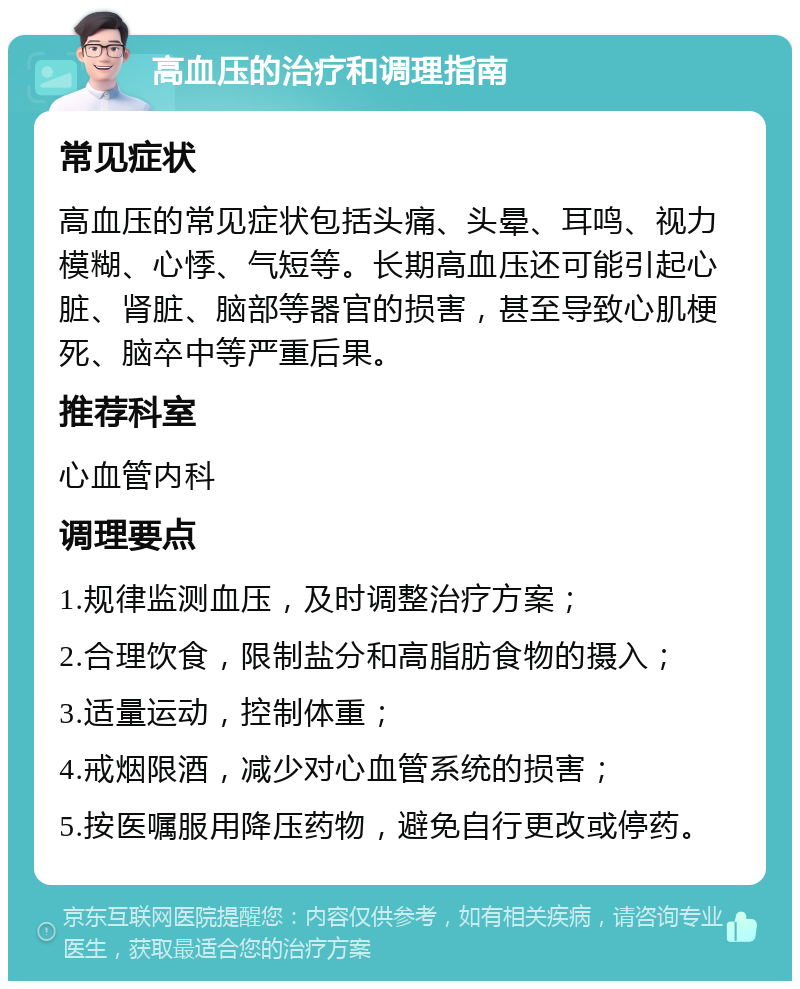 高血压的治疗和调理指南 常见症状 高血压的常见症状包括头痛、头晕、耳鸣、视力模糊、心悸、气短等。长期高血压还可能引起心脏、肾脏、脑部等器官的损害，甚至导致心肌梗死、脑卒中等严重后果。 推荐科室 心血管内科 调理要点 1.规律监测血压，及时调整治疗方案； 2.合理饮食，限制盐分和高脂肪食物的摄入； 3.适量运动，控制体重； 4.戒烟限酒，减少对心血管系统的损害； 5.按医嘱服用降压药物，避免自行更改或停药。