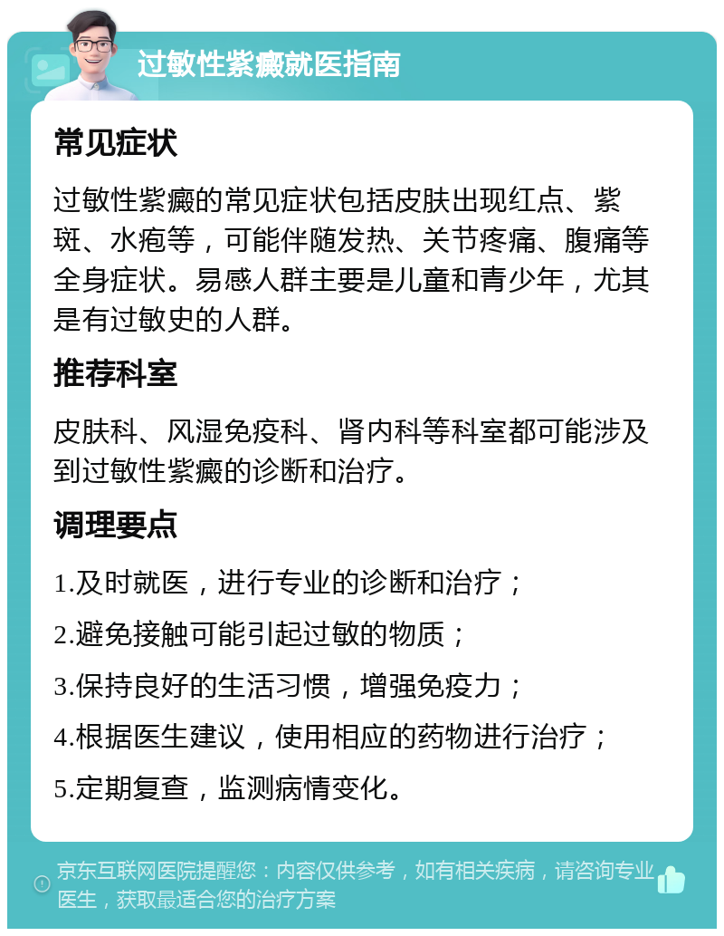 过敏性紫癜就医指南 常见症状 过敏性紫癜的常见症状包括皮肤出现红点、紫斑、水疱等，可能伴随发热、关节疼痛、腹痛等全身症状。易感人群主要是儿童和青少年，尤其是有过敏史的人群。 推荐科室 皮肤科、风湿免疫科、肾内科等科室都可能涉及到过敏性紫癜的诊断和治疗。 调理要点 1.及时就医，进行专业的诊断和治疗； 2.避免接触可能引起过敏的物质； 3.保持良好的生活习惯，增强免疫力； 4.根据医生建议，使用相应的药物进行治疗； 5.定期复查，监测病情变化。