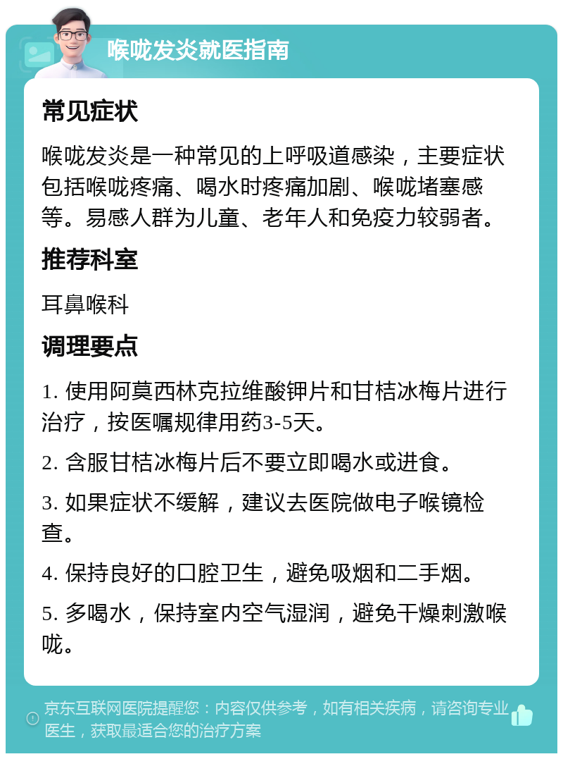 喉咙发炎就医指南 常见症状 喉咙发炎是一种常见的上呼吸道感染，主要症状包括喉咙疼痛、喝水时疼痛加剧、喉咙堵塞感等。易感人群为儿童、老年人和免疫力较弱者。 推荐科室 耳鼻喉科 调理要点 1. 使用阿莫西林克拉维酸钾片和甘桔冰梅片进行治疗，按医嘱规律用药3-5天。 2. 含服甘桔冰梅片后不要立即喝水或进食。 3. 如果症状不缓解，建议去医院做电子喉镜检查。 4. 保持良好的口腔卫生，避免吸烟和二手烟。 5. 多喝水，保持室内空气湿润，避免干燥刺激喉咙。