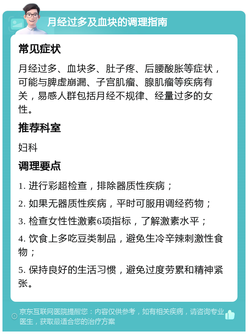 月经过多及血块的调理指南 常见症状 月经过多、血块多、肚子疼、后腰酸胀等症状，可能与脾虚崩漏、子宫肌瘤、腺肌瘤等疾病有关，易感人群包括月经不规律、经量过多的女性。 推荐科室 妇科 调理要点 1. 进行彩超检查，排除器质性疾病； 2. 如果无器质性疾病，平时可服用调经药物； 3. 检查女性性激素6项指标，了解激素水平； 4. 饮食上多吃豆类制品，避免生冷辛辣刺激性食物； 5. 保持良好的生活习惯，避免过度劳累和精神紧张。