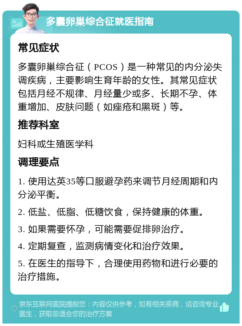 多囊卵巢综合征就医指南 常见症状 多囊卵巢综合征（PCOS）是一种常见的内分泌失调疾病，主要影响生育年龄的女性。其常见症状包括月经不规律、月经量少或多、长期不孕、体重增加、皮肤问题（如痤疮和黑斑）等。 推荐科室 妇科或生殖医学科 调理要点 1. 使用达英35等口服避孕药来调节月经周期和内分泌平衡。 2. 低盐、低脂、低糖饮食，保持健康的体重。 3. 如果需要怀孕，可能需要促排卵治疗。 4. 定期复查，监测病情变化和治疗效果。 5. 在医生的指导下，合理使用药物和进行必要的治疗措施。