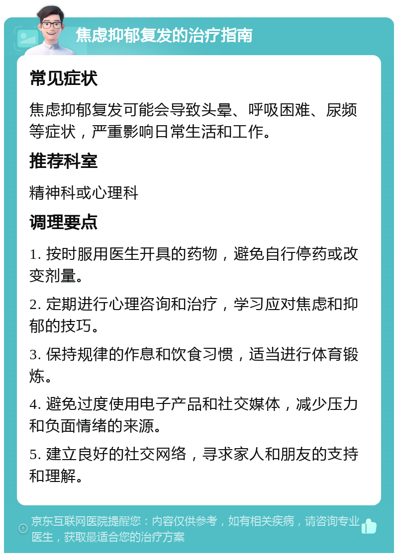 焦虑抑郁复发的治疗指南 常见症状 焦虑抑郁复发可能会导致头晕、呼吸困难、尿频等症状，严重影响日常生活和工作。 推荐科室 精神科或心理科 调理要点 1. 按时服用医生开具的药物，避免自行停药或改变剂量。 2. 定期进行心理咨询和治疗，学习应对焦虑和抑郁的技巧。 3. 保持规律的作息和饮食习惯，适当进行体育锻炼。 4. 避免过度使用电子产品和社交媒体，减少压力和负面情绪的来源。 5. 建立良好的社交网络，寻求家人和朋友的支持和理解。