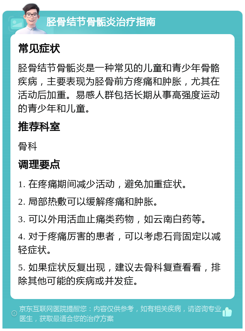 胫骨结节骨骺炎治疗指南 常见症状 胫骨结节骨骺炎是一种常见的儿童和青少年骨骼疾病，主要表现为胫骨前方疼痛和肿胀，尤其在活动后加重。易感人群包括长期从事高强度运动的青少年和儿童。 推荐科室 骨科 调理要点 1. 在疼痛期间减少活动，避免加重症状。 2. 局部热敷可以缓解疼痛和肿胀。 3. 可以外用活血止痛类药物，如云南白药等。 4. 对于疼痛厉害的患者，可以考虑石膏固定以减轻症状。 5. 如果症状反复出现，建议去骨科复查看看，排除其他可能的疾病或并发症。