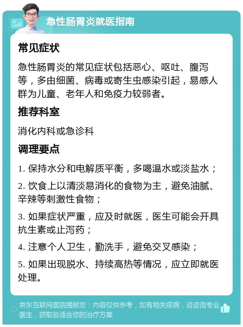 急性肠胃炎就医指南 常见症状 急性肠胃炎的常见症状包括恶心、呕吐、腹泻等，多由细菌、病毒或寄生虫感染引起，易感人群为儿童、老年人和免疫力较弱者。 推荐科室 消化内科或急诊科 调理要点 1. 保持水分和电解质平衡，多喝温水或淡盐水； 2. 饮食上以清淡易消化的食物为主，避免油腻、辛辣等刺激性食物； 3. 如果症状严重，应及时就医，医生可能会开具抗生素或止泻药； 4. 注意个人卫生，勤洗手，避免交叉感染； 5. 如果出现脱水、持续高热等情况，应立即就医处理。