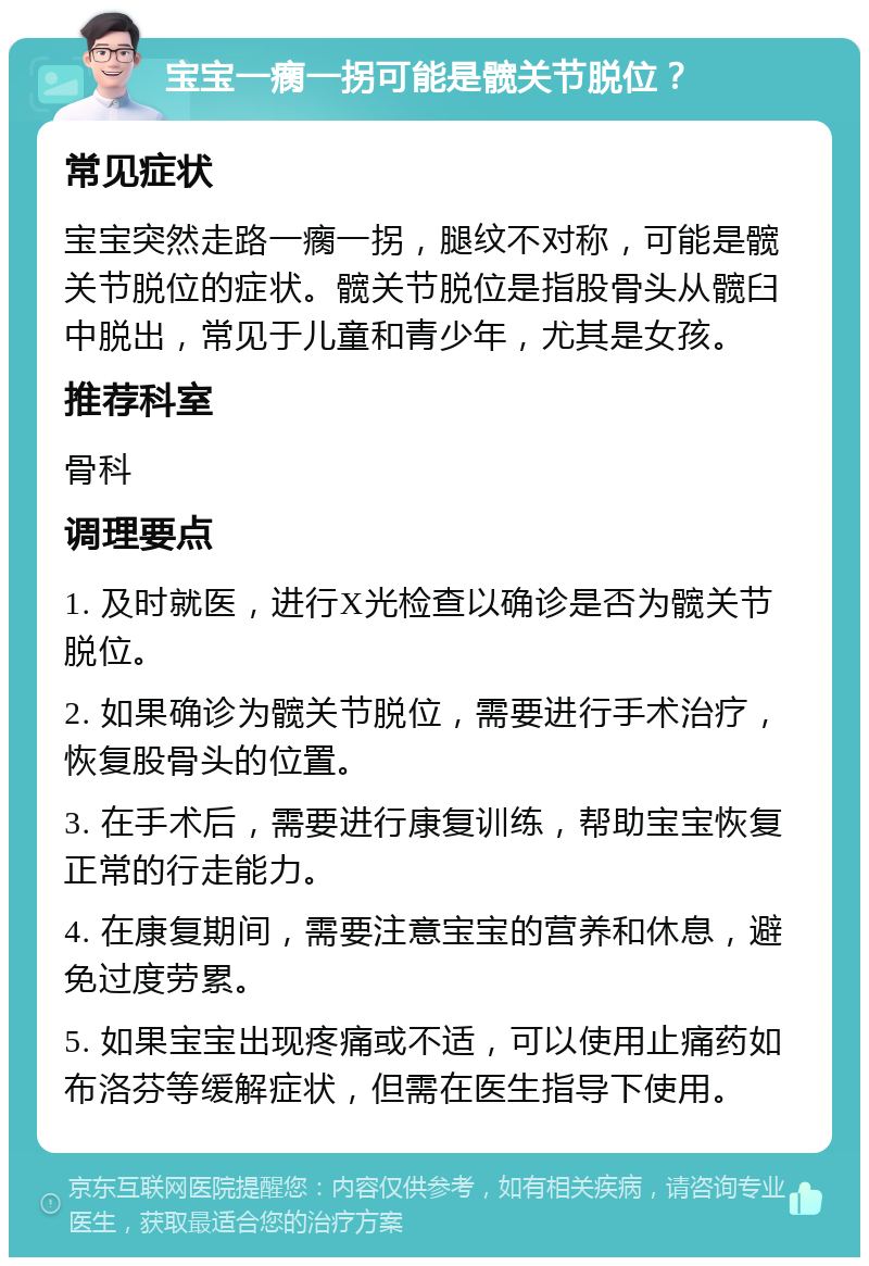 宝宝一瘸一拐可能是髋关节脱位？ 常见症状 宝宝突然走路一瘸一拐，腿纹不对称，可能是髋关节脱位的症状。髋关节脱位是指股骨头从髋臼中脱出，常见于儿童和青少年，尤其是女孩。 推荐科室 骨科 调理要点 1. 及时就医，进行X光检查以确诊是否为髋关节脱位。 2. 如果确诊为髋关节脱位，需要进行手术治疗，恢复股骨头的位置。 3. 在手术后，需要进行康复训练，帮助宝宝恢复正常的行走能力。 4. 在康复期间，需要注意宝宝的营养和休息，避免过度劳累。 5. 如果宝宝出现疼痛或不适，可以使用止痛药如布洛芬等缓解症状，但需在医生指导下使用。