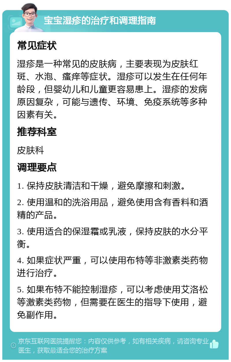 宝宝湿疹的治疗和调理指南 常见症状 湿疹是一种常见的皮肤病，主要表现为皮肤红斑、水泡、瘙痒等症状。湿疹可以发生在任何年龄段，但婴幼儿和儿童更容易患上。湿疹的发病原因复杂，可能与遗传、环境、免疫系统等多种因素有关。 推荐科室 皮肤科 调理要点 1. 保持皮肤清洁和干燥，避免摩擦和刺激。 2. 使用温和的洗浴用品，避免使用含有香料和酒精的产品。 3. 使用适合的保湿霜或乳液，保持皮肤的水分平衡。 4. 如果症状严重，可以使用布特等非激素类药物进行治疗。 5. 如果布特不能控制湿疹，可以考虑使用艾洛松等激素类药物，但需要在医生的指导下使用，避免副作用。