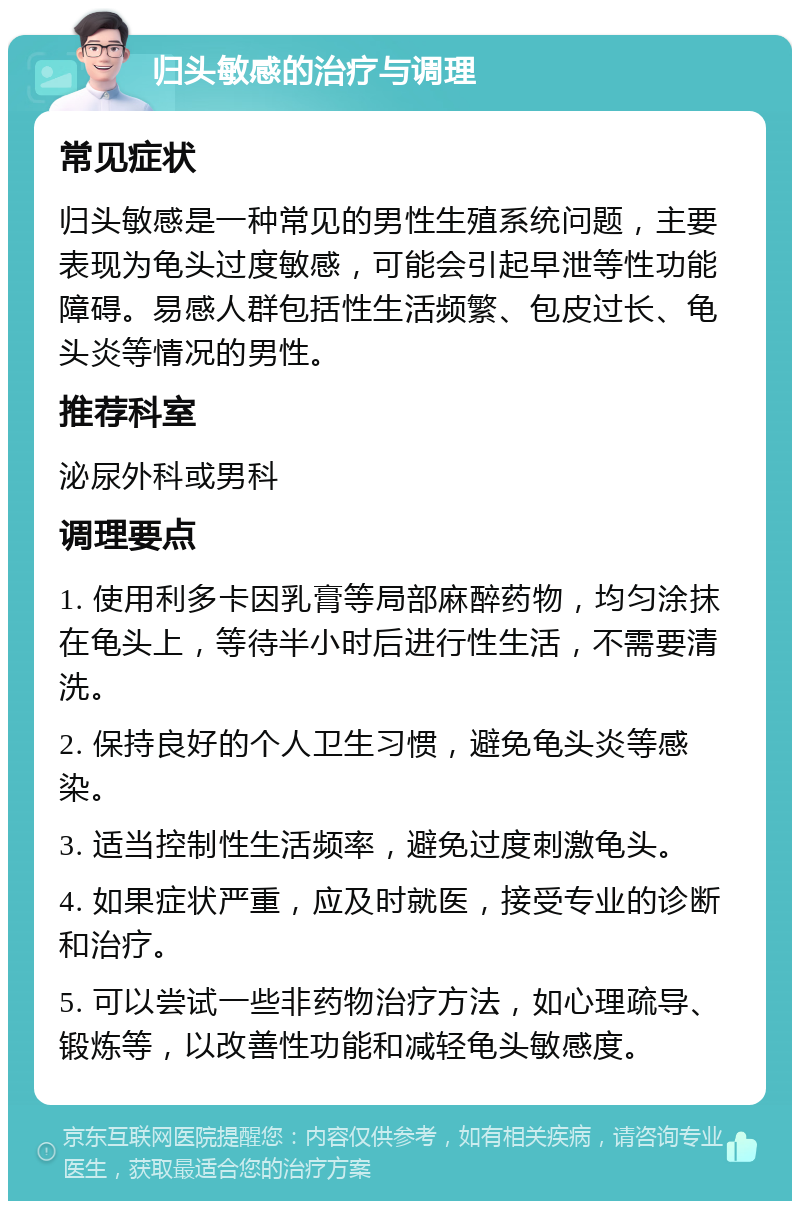 归头敏感的治疗与调理 常见症状 归头敏感是一种常见的男性生殖系统问题，主要表现为龟头过度敏感，可能会引起早泄等性功能障碍。易感人群包括性生活频繁、包皮过长、龟头炎等情况的男性。 推荐科室 泌尿外科或男科 调理要点 1. 使用利多卡因乳膏等局部麻醉药物，均匀涂抹在龟头上，等待半小时后进行性生活，不需要清洗。 2. 保持良好的个人卫生习惯，避免龟头炎等感染。 3. 适当控制性生活频率，避免过度刺激龟头。 4. 如果症状严重，应及时就医，接受专业的诊断和治疗。 5. 可以尝试一些非药物治疗方法，如心理疏导、锻炼等，以改善性功能和减轻龟头敏感度。