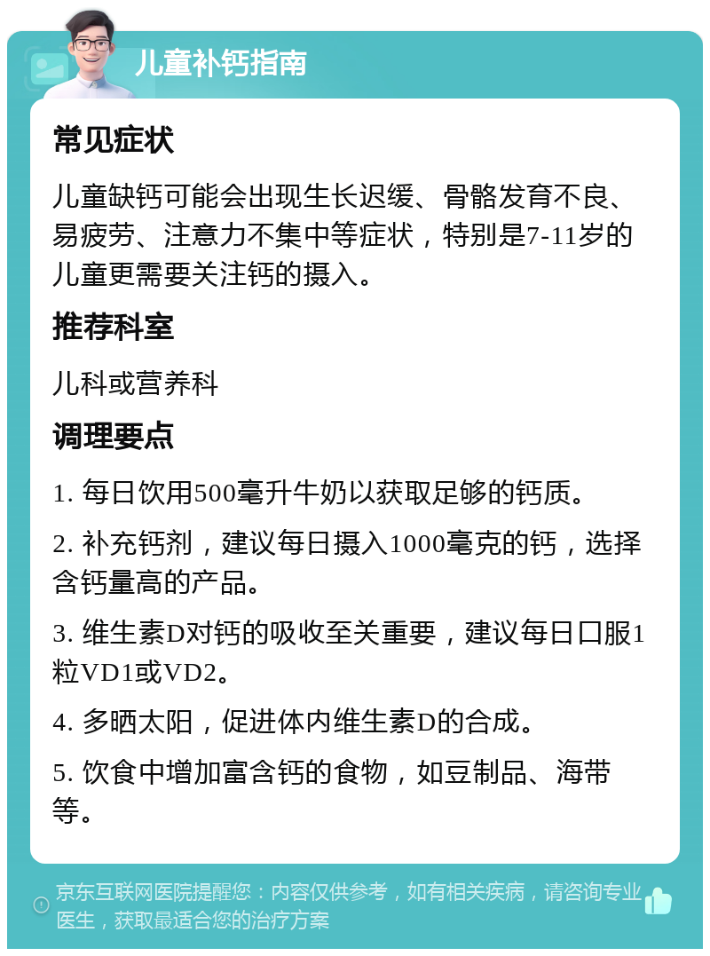 儿童补钙指南 常见症状 儿童缺钙可能会出现生长迟缓、骨骼发育不良、易疲劳、注意力不集中等症状，特别是7-11岁的儿童更需要关注钙的摄入。 推荐科室 儿科或营养科 调理要点 1. 每日饮用500毫升牛奶以获取足够的钙质。 2. 补充钙剂，建议每日摄入1000毫克的钙，选择含钙量高的产品。 3. 维生素D对钙的吸收至关重要，建议每日口服1粒VD1或VD2。 4. 多晒太阳，促进体内维生素D的合成。 5. 饮食中增加富含钙的食物，如豆制品、海带等。