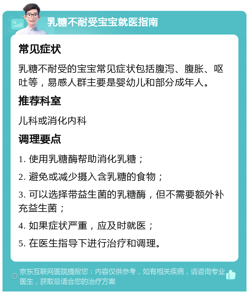 乳糖不耐受宝宝就医指南 常见症状 乳糖不耐受的宝宝常见症状包括腹泻、腹胀、呕吐等，易感人群主要是婴幼儿和部分成年人。 推荐科室 儿科或消化内科 调理要点 1. 使用乳糖酶帮助消化乳糖； 2. 避免或减少摄入含乳糖的食物； 3. 可以选择带益生菌的乳糖酶，但不需要额外补充益生菌； 4. 如果症状严重，应及时就医； 5. 在医生指导下进行治疗和调理。