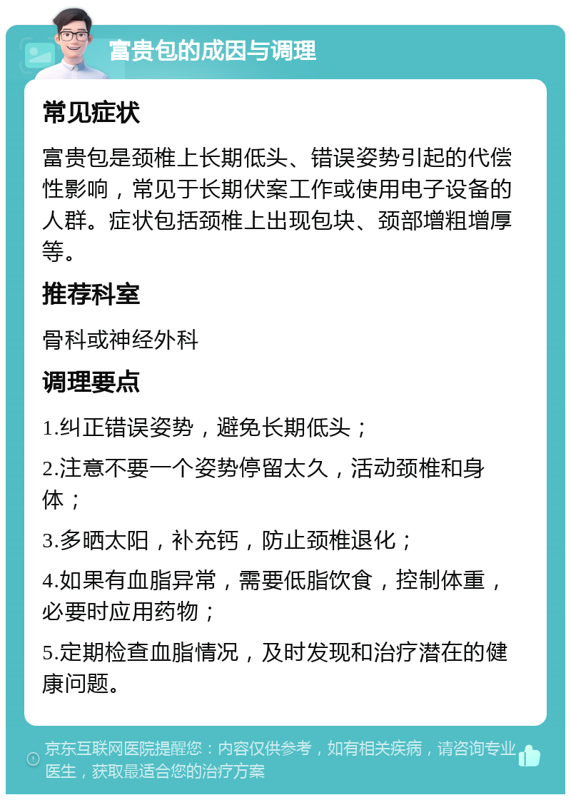 富贵包的成因与调理 常见症状 富贵包是颈椎上长期低头、错误姿势引起的代偿性影响，常见于长期伏案工作或使用电子设备的人群。症状包括颈椎上出现包块、颈部增粗增厚等。 推荐科室 骨科或神经外科 调理要点 1.纠正错误姿势，避免长期低头； 2.注意不要一个姿势停留太久，活动颈椎和身体； 3.多晒太阳，补充钙，防止颈椎退化； 4.如果有血脂异常，需要低脂饮食，控制体重，必要时应用药物； 5.定期检查血脂情况，及时发现和治疗潜在的健康问题。