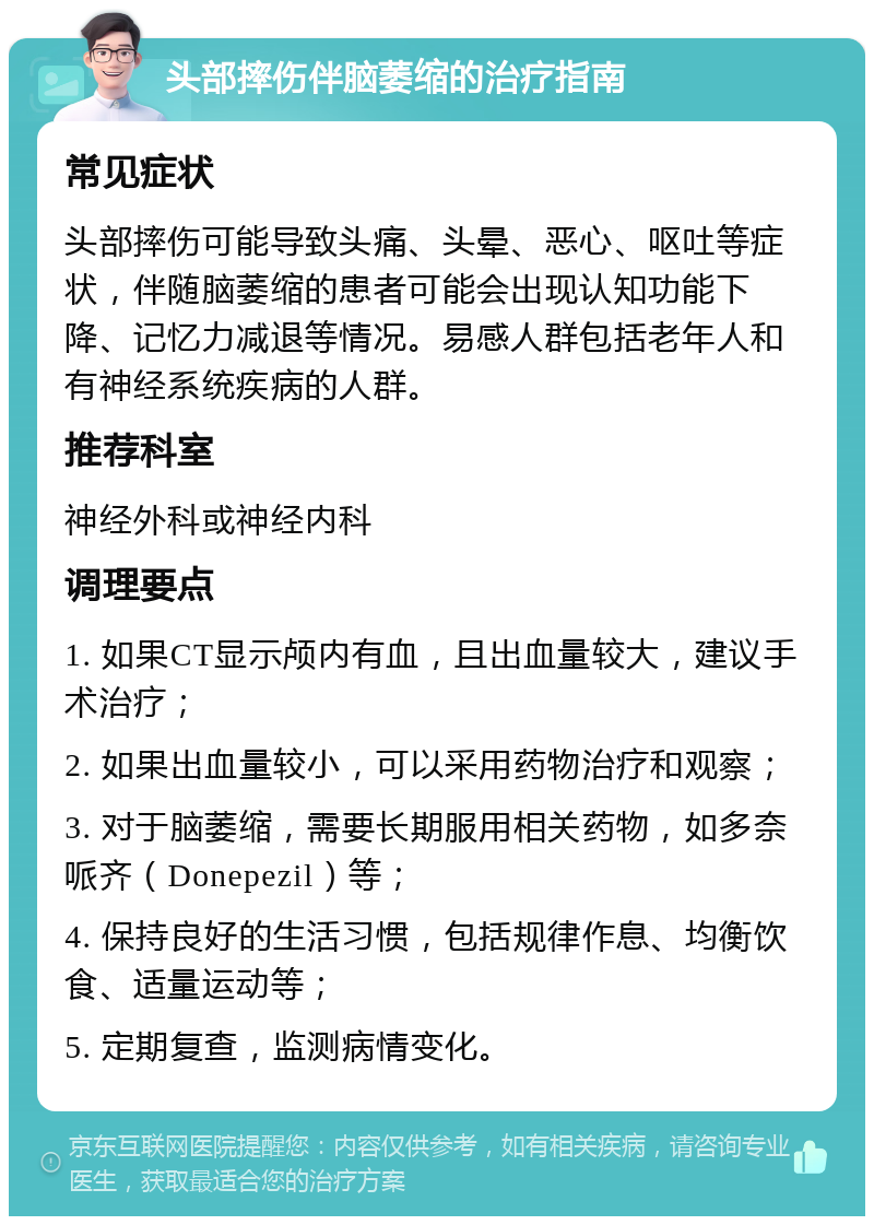 头部摔伤伴脑萎缩的治疗指南 常见症状 头部摔伤可能导致头痛、头晕、恶心、呕吐等症状，伴随脑萎缩的患者可能会出现认知功能下降、记忆力减退等情况。易感人群包括老年人和有神经系统疾病的人群。 推荐科室 神经外科或神经内科 调理要点 1. 如果CT显示颅内有血，且出血量较大，建议手术治疗； 2. 如果出血量较小，可以采用药物治疗和观察； 3. 对于脑萎缩，需要长期服用相关药物，如多奈哌齐（Donepezil）等； 4. 保持良好的生活习惯，包括规律作息、均衡饮食、适量运动等； 5. 定期复查，监测病情变化。