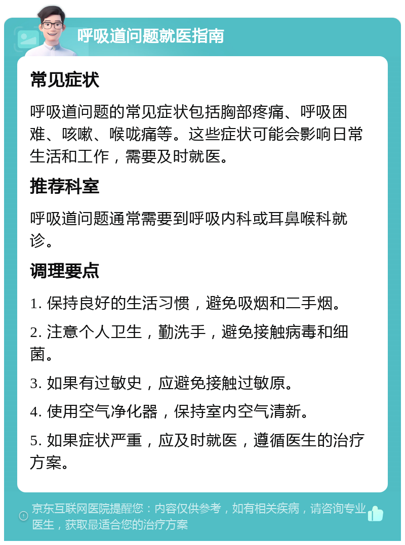 呼吸道问题就医指南 常见症状 呼吸道问题的常见症状包括胸部疼痛、呼吸困难、咳嗽、喉咙痛等。这些症状可能会影响日常生活和工作，需要及时就医。 推荐科室 呼吸道问题通常需要到呼吸内科或耳鼻喉科就诊。 调理要点 1. 保持良好的生活习惯，避免吸烟和二手烟。 2. 注意个人卫生，勤洗手，避免接触病毒和细菌。 3. 如果有过敏史，应避免接触过敏原。 4. 使用空气净化器，保持室内空气清新。 5. 如果症状严重，应及时就医，遵循医生的治疗方案。