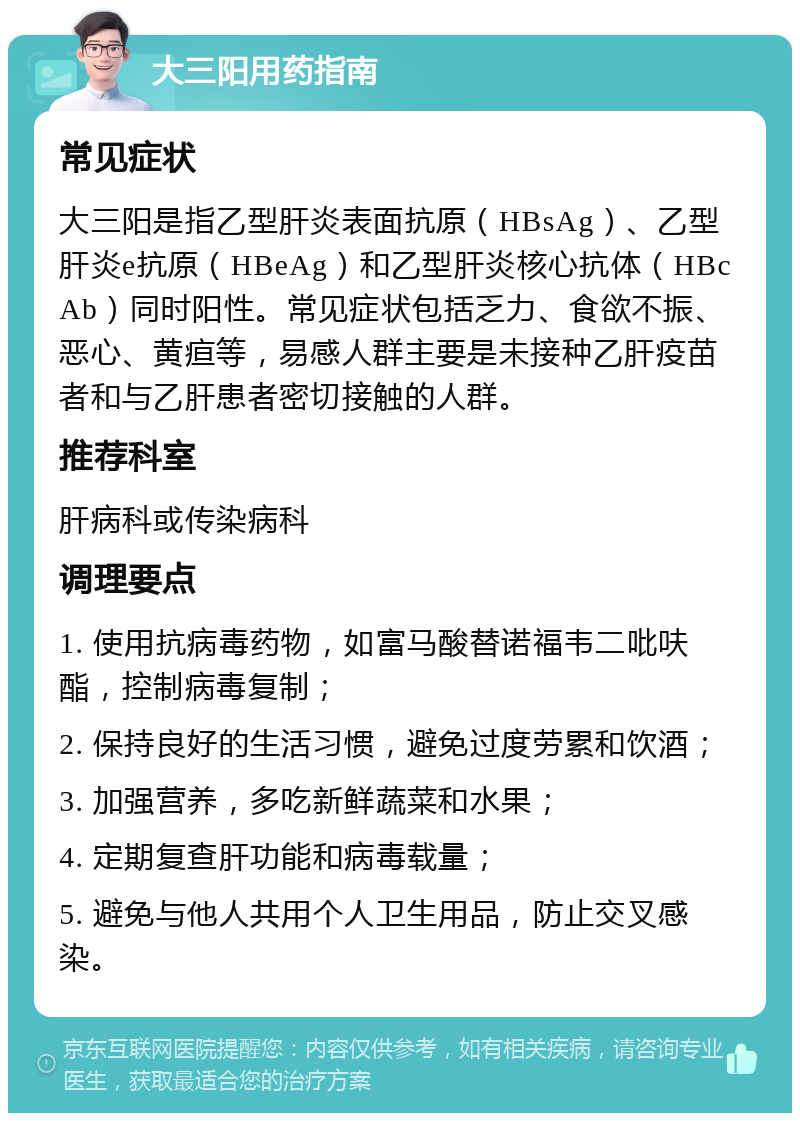 大三阳用药指南 常见症状 大三阳是指乙型肝炎表面抗原（HBsAg）、乙型肝炎e抗原（HBeAg）和乙型肝炎核心抗体（HBcAb）同时阳性。常见症状包括乏力、食欲不振、恶心、黄疸等，易感人群主要是未接种乙肝疫苗者和与乙肝患者密切接触的人群。 推荐科室 肝病科或传染病科 调理要点 1. 使用抗病毒药物，如富马酸替诺福韦二吡呋酯，控制病毒复制； 2. 保持良好的生活习惯，避免过度劳累和饮酒； 3. 加强营养，多吃新鲜蔬菜和水果； 4. 定期复查肝功能和病毒载量； 5. 避免与他人共用个人卫生用品，防止交叉感染。