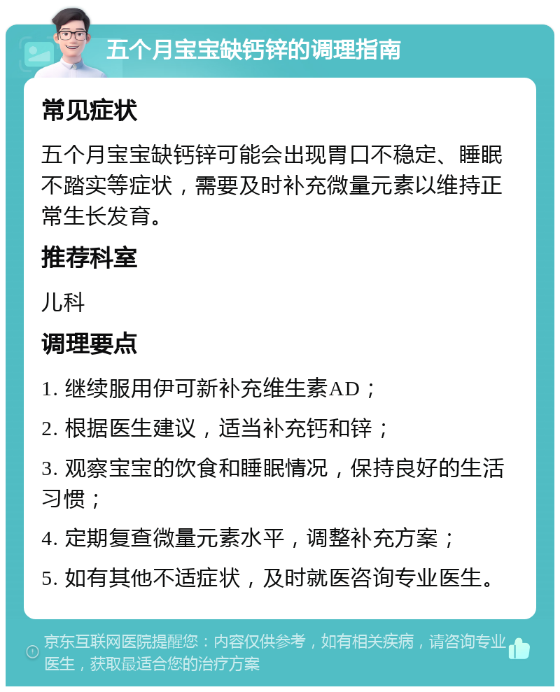 五个月宝宝缺钙锌的调理指南 常见症状 五个月宝宝缺钙锌可能会出现胃口不稳定、睡眠不踏实等症状，需要及时补充微量元素以维持正常生长发育。 推荐科室 儿科 调理要点 1. 继续服用伊可新补充维生素AD； 2. 根据医生建议，适当补充钙和锌； 3. 观察宝宝的饮食和睡眠情况，保持良好的生活习惯； 4. 定期复查微量元素水平，调整补充方案； 5. 如有其他不适症状，及时就医咨询专业医生。