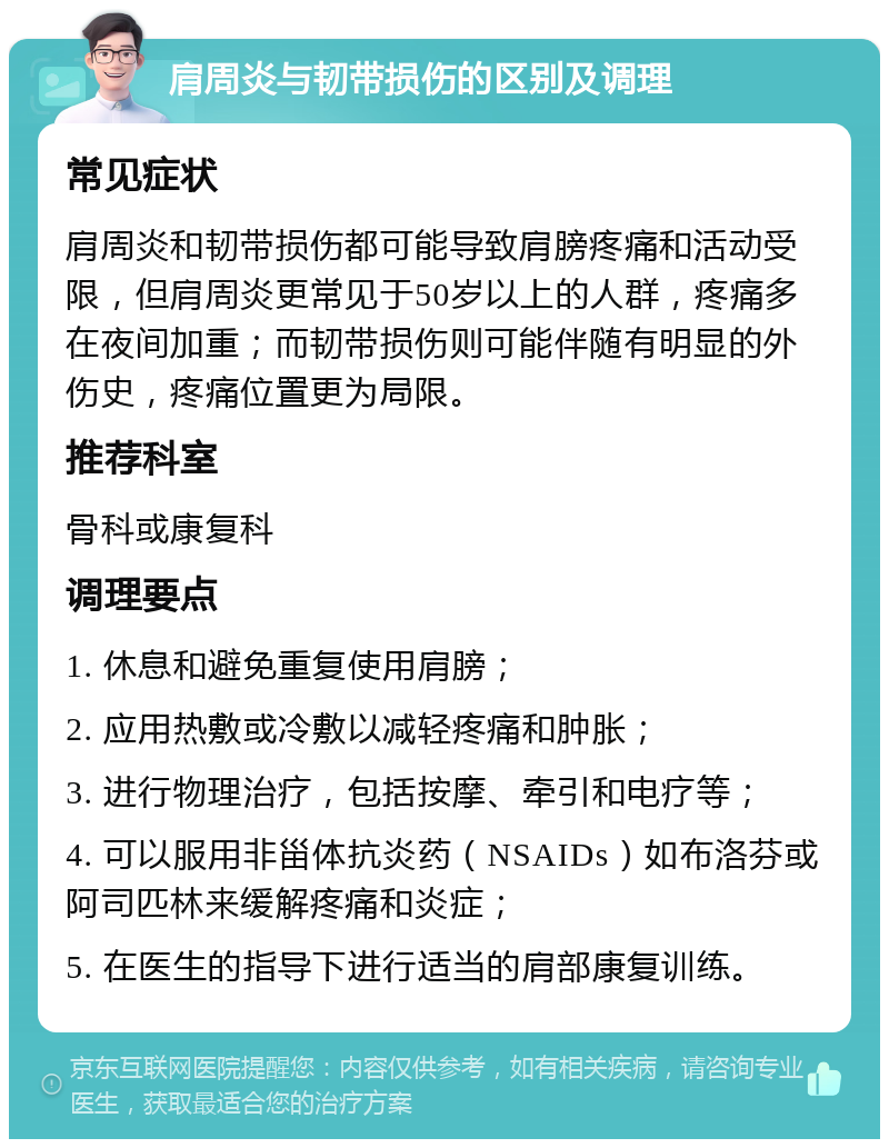 肩周炎与韧带损伤的区别及调理 常见症状 肩周炎和韧带损伤都可能导致肩膀疼痛和活动受限，但肩周炎更常见于50岁以上的人群，疼痛多在夜间加重；而韧带损伤则可能伴随有明显的外伤史，疼痛位置更为局限。 推荐科室 骨科或康复科 调理要点 1. 休息和避免重复使用肩膀； 2. 应用热敷或冷敷以减轻疼痛和肿胀； 3. 进行物理治疗，包括按摩、牵引和电疗等； 4. 可以服用非甾体抗炎药（NSAIDs）如布洛芬或阿司匹林来缓解疼痛和炎症； 5. 在医生的指导下进行适当的肩部康复训练。