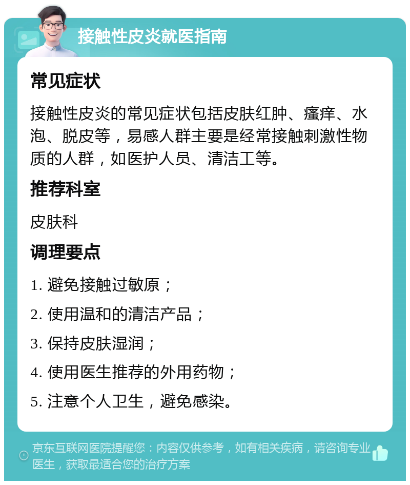 接触性皮炎就医指南 常见症状 接触性皮炎的常见症状包括皮肤红肿、瘙痒、水泡、脱皮等，易感人群主要是经常接触刺激性物质的人群，如医护人员、清洁工等。 推荐科室 皮肤科 调理要点 1. 避免接触过敏原； 2. 使用温和的清洁产品； 3. 保持皮肤湿润； 4. 使用医生推荐的外用药物； 5. 注意个人卫生，避免感染。