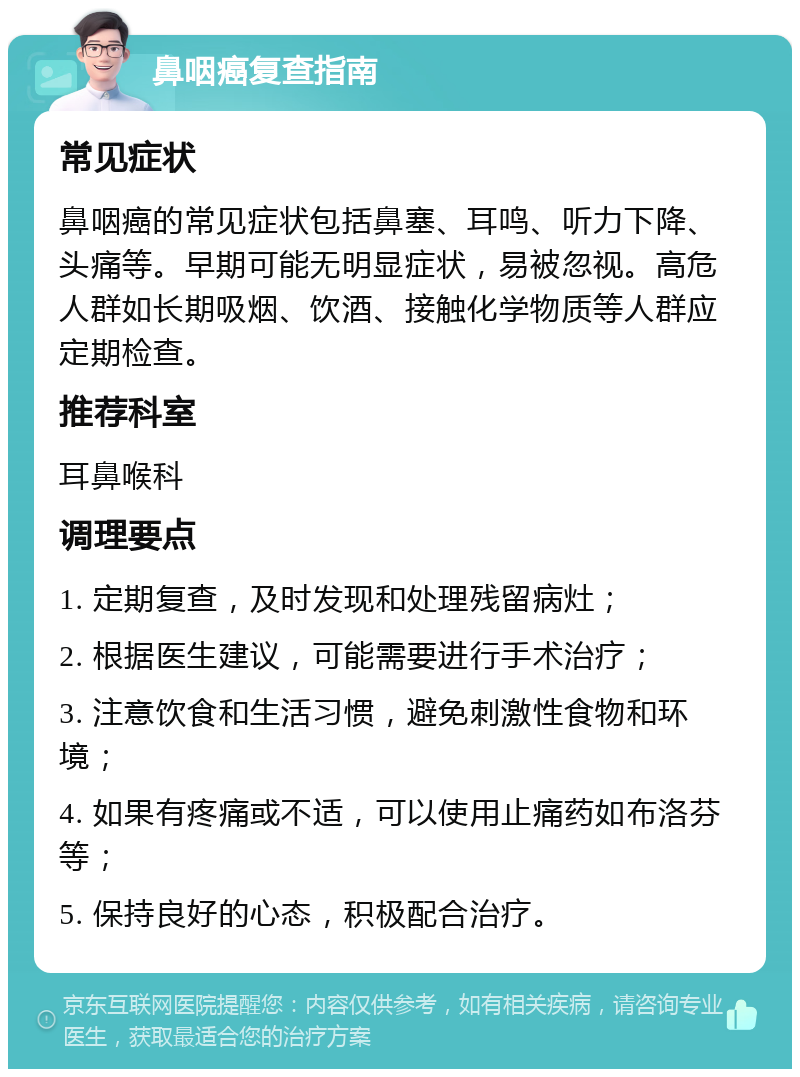 鼻咽癌复查指南 常见症状 鼻咽癌的常见症状包括鼻塞、耳鸣、听力下降、头痛等。早期可能无明显症状，易被忽视。高危人群如长期吸烟、饮酒、接触化学物质等人群应定期检查。 推荐科室 耳鼻喉科 调理要点 1. 定期复查，及时发现和处理残留病灶； 2. 根据医生建议，可能需要进行手术治疗； 3. 注意饮食和生活习惯，避免刺激性食物和环境； 4. 如果有疼痛或不适，可以使用止痛药如布洛芬等； 5. 保持良好的心态，积极配合治疗。